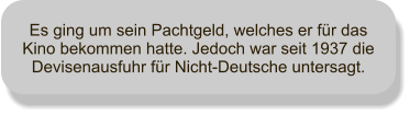 Es ging um sein Pachtgeld, welches er fr das Kino bekommen hatte. Jedoch war seit 1937 die Devisenausfuhr fr Nicht-Deutsche untersagt.