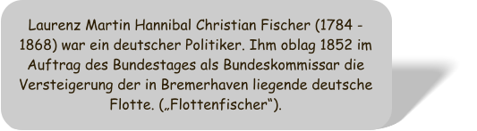 Laurenz Martin Hannibal Christian Fischer (1784 - 1868) war ein deutscher Politiker. Ihm oblag 1852 im Auftrag des Bundestages als Bundeskommissar die Versteigerung der in Bremerhaven liegende deutsche Flotte. (Flottenfischer).