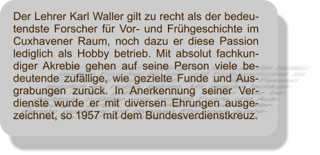 Der Lehrer Karl Waller gilt zu recht als der bedeu-tendste Forscher fr Vor- und Frhgeschichte im Cuxhavener Raum, noch dazu er diese Passion lediglich als Hobby betrieb. Mit absolut fachkun-diger Akrebie gehen auf seine Person viele be-deutende zufllige, wie gezielte Funde und Aus-grabungen zurck. In Anerkennung seiner Ver-dienste wurde er mit diversen Ehrungen ausge-zeichnet, so 1957 mit dem Bundesverdienstkreuz.