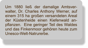 Um 1880 lie der damalige Amtsver-walter, Dr. Charles Anthony Werner, auf einem 315 ha groen versandeten Areal der Kstenheide einen Kiefenwald an-pflanzen.  Eine geringer Teil des Waldes und das Finkenmoor gehren heute zum Unesco-Welt-Natrurerbe.