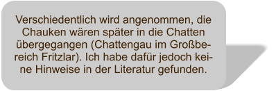 Verschiedentlich wird angenommen, die Chauken wren spter in die Chatten bergegangen (Chattengau im Grobe-reich Fritzlar). Ich habe dafr jedoch kei-ne Hinweise in der Literatur gefunden.