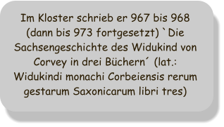 Im Kloster schrieb er 967 bis 968 (dann bis 973 fortgesetzt) `Die Sachsengeschichte des Widukind von Corvey in drei Büchern´ (lat.: Widukindi monachi Corbeiensis rerum gestarum Saxonicarum libri tres)