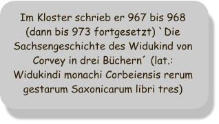 Im Kloster schrieb er 967 bis 968 (dann bis 973 fortgesetzt) `Die Sachsengeschichte des Widukind von Corvey in drei Bchern (lat.: Widukindi monachi Corbeiensis rerum gestarum Saxonicarum libri tres)