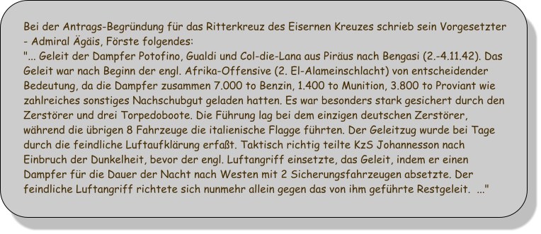 Bei der Antrags-Begrndung fr das Ritterkreuz des Eisernen Kreuzes schrieb sein Vorgesetzter - Admiral gis, Frste folgendes: "... Geleit der Dampfer Potofino, Gualdi und Col-die-Lana aus Pirus nach Bengasi (2.-4.11.42). Das Geleit war nach Beginn der engl. Afrika-Offensive (2. El-Alameinschlacht) von entscheidender Bedeutung, da die Dampfer zusammen 7.000 to Benzin, 1.400 to Munition, 3.800 to Proviant wie zahlreiches sonstiges Nachschubgut geladen hatten. Es war besonders stark gesichert durch den Zerstrer und drei Torpedoboote. Die Fhrung lag bei dem einzigen deutschen Zerstrer, whrend die brigen 8 Fahrzeuge die italienische Flagge fhrten. Der Geleitzug wurde bei Tage durch die feindliche Luftaufklrung erfat. Taktisch richtig teilte KzS Johannesson nach Einbruch der Dunkelheit, bevor der engl. Luftangriff einsetzte, das Geleit, indem er einen Dampfer fr die Dauer der Nacht nach Westen mit 2 Sicherungsfahrzeugen absetzte. Der feindliche Luftangriff richtete sich nunmehr allein gegen das von ihm gefhrte Restgeleit.  ..."