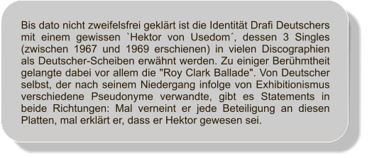 Bis dato nicht zweifelsfrei geklrt ist die Identitt Drafi Deutschers mit einem gewissen `Hektor von Usedom, dessen 3 Singles (zwischen 1967 und 1969 erschienen) in vielen Discographien als Deutscher-Scheiben erwhnt werden. Zu einiger Berhmtheit gelangte dabei vor allem die "Roy Clark Ballade". Von Deutscher selbst, der nach seinem Niedergang infolge von Exhibitionismus verschiedene Pseudonyme verwandte, gibt es Statements in beide Richtungen: Mal verneint er jede Beteiligung an diesen Platten, mal erklrt er, dass er Hektor gewesen sei.