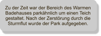 Zu der Zeit war der Bereich des Warmen Badehauses parkhnlich um einen Teich gestaltet. Nach der Zerstrung durch die Sturmflut wurde der Park aufgegeben.