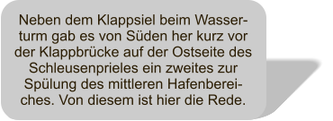 Neben dem Klappsiel beim Wasser-turm gab es von Sden her kurz vor der Klappbrcke auf der Ostseite des Schleusenprieles ein zweites zur Splung des mittleren Hafenberei-ches. Von diesem ist hier die Rede.